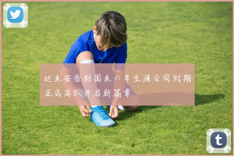 达米安告别国米六年生涯合同到期正式离队开启新篇章