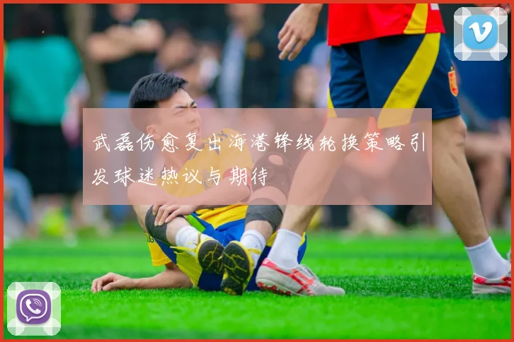 武磊伤愈复出海港锋线轮换策略引发球迷热议与期待
